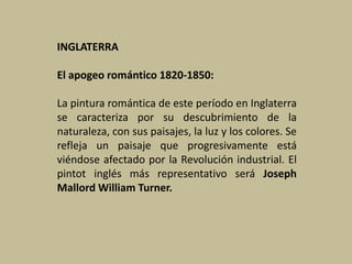 INGLATERRA
El apogeo romántico 1820-1850:
La pintura romántica de este período en Inglaterra
se caracteriza por su descubrimiento de la
naturaleza, con sus paisajes, la luz y los colores. Se
refleja un paisaje que progresivamente está
viéndose afectado por la Revolución industrial. El
pintot inglés más representativo será Joseph
Mallord William Turner.
 