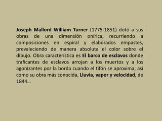 Joseph Mallord William Turner (1775-1851) dotó a sus
obras de una dimensión onírica, recurriendo a
composiciones en espiral y elaborados empastes,
prevaleciendo de manera absoluta el color sobre el
dibujo. Obra característica es El barco de esclavos donde
traficantes de esclavos arrojan a los muertos y a los
agonizantes por la borda cuando el tifón se aproxima; así
como su obra más conocida, Lluvia, vapor y velocidad, de
1844…
 