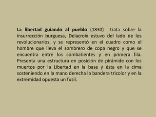 La libertad guiando al pueblo (1830) trata sobre la
insurrección burguesa, Delacroix estuvo del lado de los
revolucionarios, y se representó en el cuadro como el
hombre que lleva el sombrero de copa negro y que se
encuentra entre los combatientes y en primera fila.
Presenta una estructura en posición de pirámide con los
muertos por la Libertad en la base y ésta en la cima
sosteniendo en la mano derecha la bandera tricolor y en la
extremidad opuesta un fusil.
 