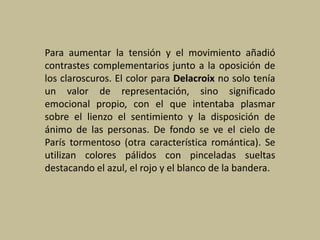 Para aumentar la tensión y el movimiento añadió
contrastes complementarios junto a la oposición de
los claroscuros. El color para Delacroix no solo tenía
un valor de representación, sino significado
emocional propio, con el que intentaba plasmar
sobre el lienzo el sentimiento y la disposición de
ánimo de las personas. De fondo se ve el cielo de
París tormentoso (otra característica romántica). Se
utilizan colores pálidos con pinceladas sueltas
destacando el azul, el rojo y el blanco de la bandera.
 