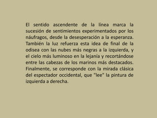 El sentido ascendente de la línea marca la
sucesión de sentimientos experimentados por los
náufragos, desde la desesperación a la esperanza.
También la luz refuerza esta idea de final de la
odisea con las nubes más negras a la izquierda, y
el cielo más luminoso en la lejanía y recortándose
entre las cabezas de los marinos más destacados.
Finalmente, se corresponde con la mirada clásica
del espectador occidental, que "lee" la pintura de
izquierda a derecha.
 