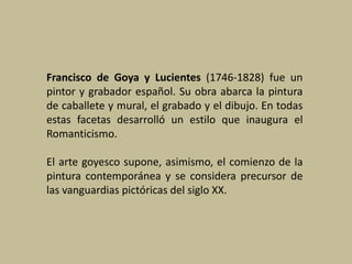 Francisco de Goya y Lucientes (1746-1828) fue un
pintor y grabador español. Su obra abarca la pintura
de caballete y mural, el grabado y el dibujo. En todas
estas facetas desarrolló un estilo que inaugura el
Romanticismo.
El arte goyesco supone, asimismo, el comienzo de la
pintura contemporánea y se considera precursor de
las vanguardias pictóricas del siglo XX.
 