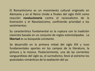 El Romanticismo es un movimiento cultural originado en
Alemania y en el Reino Unido a finales del siglo XVIII como
reacción revolucionaria contra el racionalismo de la
Ilustración y el Neoclasicismo, confiriendo prioridad a los
sentimientos.
Su característica fundamental es la ruptura con la tradición
clasicista basada en un conjunto de reglas estereotipadas. La
libertad es su búsqueda constante.
Se desarrolló en la primera mitad del siglo XIX y tuvo
fundamentales aportes en los campos de la literatura, la
pintura y la música. Posteriormente, una de las corrientes
vanguardistas del siglo xx, el surrealismo, llevó al extremo los
postulados románticos de la exaltación del yo.
 