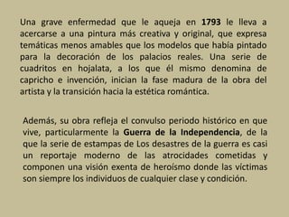 Una grave enfermedad que le aqueja en 1793 le lleva a
acercarse a una pintura más creativa y original, que expresa
temáticas menos amables que los modelos que había pintado
para la decoración de los palacios reales. Una serie de
cuadritos en hojalata, a los que él mismo denomina de
capricho e invención, inician la fase madura de la obra del
artista y la transición hacia la estética romántica.
Además, su obra refleja el convulso periodo histórico en que
vive, particularmente la Guerra de la Independencia, de la
que la serie de estampas de Los desastres de la guerra es casi
un reportaje moderno de las atrocidades cometidas y
componen una visión exenta de heroísmo donde las víctimas
son siempre los individuos de cualquier clase y condición.
 
