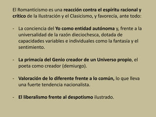 El Romanticismo es una reacción contra el espíritu racional y
crítico de la Ilustración y el Clasicismo, y favorecía, ante todo:
- La conciencia del Yo como entidad autónoma y, frente a la
universalidad de la razón dieciochesca, dotada de
capacidades variables e individuales como la fantasía y el
sentimiento.
- La primacía del Genio creador de un Universo propio, el
poeta como creador (demiurgo).
- Valoración de lo diferente frente a lo común, lo que lleva
una fuerte tendencia nacionalista.
- El liberalismo frente al despotismo ilustrado.
 