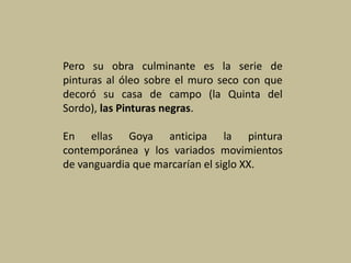 Pero su obra culminante es la serie de
pinturas al óleo sobre el muro seco con que
decoró su casa de campo (la Quinta del
Sordo), las Pinturas negras.
En ellas Goya anticipa la pintura
contemporánea y los variados movimientos
de vanguardia que marcarían el siglo XX.
 