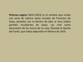 Pinturas negras (1819-1823) es el nombre que recibe
una serie de catorce obras murales de Francisco de
Goya, pintadas con la técnica de óleo al seco (sobre
paredes recubiertas de yeso). Las creó como
decoración de los muros de su casa, llamada la Quinta
del Sordo, que había adquirido en febrero de 1819.
 
