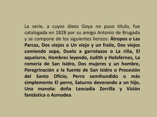 La serie, a cuyos óleos Goya no puso título, fue
catalogada en 1828 por su amigo Antonio de Brugada
y se compone de los siguientes lienzos: Átropos o Las
Parcas, Dos viejos o Un viejo y un fraile, Dos viejos
comiendo sopa, Duelo a garrotazos o La riña, El
aquelarre, Hombres leyendo, Judith y Holofernes, La
romería de San Isidro, Dos mujeres y un hombre,
Peregrinación a la fuente de San Isidro o Procesión
del Santo Oficio, Perro semihundido o más
simplemente El perro, Saturno devorando a un hijo,
Una manola: doña Leocadia Zorrilla y Visión
fantástica o Asmodea.
 
