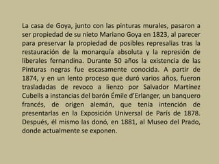 La casa de Goya, junto con las pinturas murales, pasaron a
ser propiedad de su nieto Mariano Goya en 1823, al parecer
para preservar la propiedad de posibles represalias tras la
restauración de la monarquía absoluta y la represión de
liberales fernandina. Durante 50 años la existencia de las
Pinturas negras fue escasamente conocida. A partir de
1874, y en un lento proceso que duró varios años, fueron
trasladadas de revoco a lienzo por Salvador Martínez
Cubells a instancias del barón Émile d’Erlanger, un banquero
francés, de origen alemán, que tenía intención de
presentarlas en la Exposición Universal de París de 1878.
Después, él mismo las donó, en 1881, al Museo del Prado,
donde actualmente se exponen.
 