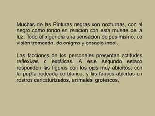 Muchas de las Pinturas negras son nocturnas, con el
negro como fondo en relación con esta muerte de la
luz. Todo ello genera una sensación de pesimismo, de
visión tremenda, de enigma y espacio irreal.
Las facciones de los personajes presentan actitudes
reflexivas o extáticas. A este segundo estado
responden las figuras con los ojos muy abiertos, con
la pupila rodeada de blanco, y las fauces abiertas en
rostros caricaturizados, animales, grotescos.
 