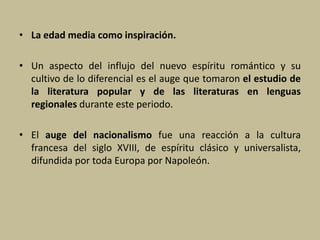 • La edad media como inspiración.
• Un aspecto del influjo del nuevo espíritu romántico y su
cultivo de lo diferencial es el auge que tomaron el estudio de
la literatura popular y de las literaturas en lenguas
regionales durante este periodo.
• El auge del nacionalismo fue una reacción a la cultura
francesa del siglo XVIII, de espíritu clásico y universalista,
difundida por toda Europa por Napoleón.
 