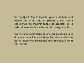 Se muestra lo feo, lo terrible; ya no es la belleza el
objeto del arte, sino el pathos y una cierta
consciencia de mostrar todos los aspectos de la
vida humana sin descartar los más desagradables.
No en vano Bozal habla de una capilla sixtina laica
donde la salvación y la belleza han sido sustituidas
por la lucidez y la conciencia de la soledad, la vejez
y la muerte.
 