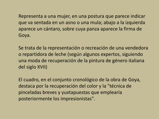Representa a una mujer, en una postura que parece indicar
que va sentada en un asno o una mula; abajo a la izquierda
aparece un cántaro, sobre cuya panza aparece la firma de
Goya.
Se trata de la representación o recreación de una vendedora
o repartidora de leche (según algunos expertos, siguiendo
una moda de recuperación de la pintura de género italiana
del siglo XVII)
El cuadro, en el conjunto cronológico de la obra de Goya,
destaca por la recuperación del color y la "técnica de
pinceladas breves y yuxtapuestas que emplearía
posteriormente los impresionistas".
 