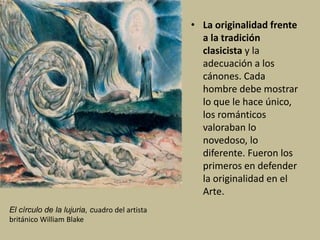 • La originalidad frente
a la tradición
clasicista y la
adecuación a los
cánones. Cada
hombre debe mostrar
lo que le hace único,
los románticos
valoraban lo
novedoso, lo
diferente. Fueron los
primeros en defender
la originalidad en el
Arte.
El círculo de la lujuria, cuadro del artista
británico William Blake
 
