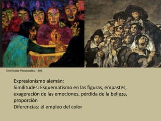 Emil Nolde Pentecostés, 1909.
Expresionismo alemán:
Similitudes: Esquematismo en las figuras, empastes,
exageración de las emociones, pérdida de la belleza,
proporción
Diferencias: el empleo del color
 
