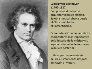 Ludwig van Beethoven
(1702-1827)
Compositor, director de
orquesta y pianista alemán.
Su obra musical abarca desde
el Clasicismo hasta
el Romanticismo.
Es considerado como uno de los
compositores más importantes
de la historia de la música y su
legado ha influido de forma en
la música posterior.
Último gran representante
del clasicismo vienés después
de Haydn y Mozart.
 