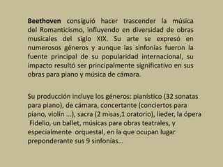 Beethoven consiguió hacer trascender la música
del Romanticismo, influyendo en diversidad de obras
musicales del siglo XIX. Su arte se expresó en
numerosos géneros y aunque las sinfonías fueron la
fuente principal de su popularidad internacional, su
impacto resultó ser principalmente significativo en sus
obras para piano y música de cámara.
Su producción incluye los géneros: pianístico (32 sonatas
para piano), de cámara, concertante (conciertos para
piano, violín ...), sacra (2 misas,1 oratorio), lieder, la ópera
Fidelio, un ballet, músicas para obras teatrales, y
especialmente orquestal, en la que ocupan lugar
preponderante sus 9 sinfonías…
 
