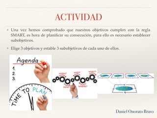 ACTIVIDAD
❖ Una vez hemos comprobado que nuestros objetivos cumplen con la regla
SMART, es hora de planiﬁcar su consecución, para ello es necesario establecer
subobjetivos.
❖ Elige 3 objetivos y estable 3 subobjetivos de cada uno de ellos.
Daniel Onorato Bravo
 