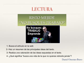 LECTURA
RISTO MEJIDE
“NO BUSQUES TRABAJO”
Daniel Onorato Bravo
1- Busca el artículo en la web
2- Haz un resumen de las principales ideas del texto.
3- Realiza una valoración de las ideas expuestas en el texto.
4- ¿Qué significa “busca una vida de la que no quieras retirarte jamás”?
 