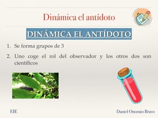 Dinámica el antídoto
Daniel Onorato Bravo
DINÁMICA EL ANTÍDOTO
1. Se forma grupos de 3
2. Uno coge el rol del observador y los otros dos son
científicos
EIE
 