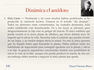 Daniel Onorato Bravo
1. Dr/a Curie—> Finalmente y tal como muchos habían profetizado, se ha
producido la  catástrofe nuclear. Estamos en el temido “día después”.
Todos los alimentos están contaminados, las ciudades destruidas, todo
orden establecido está  desarticulado. Tú y los tuyos se salvaron, pero
desgraciadamente tu hijo está en peligro de muerte. El único antídoto que
puede curarlo es la única planta de albahaca que tienes delante tuyo. Es
urgente que le salves la vida. Necesitas todo el antídoto que puedas extraer
de sus hojas, y no tendrá ningún efecto la mitad. No eres la única persona
que ha  llegado hasta aquí buscando la  planta. Debes utilizar todas tus
habilidades de negociación para conseguir quedarte con la planta y salvar
a tu hijo. Si generas argumentos convincentes tendrás mas posibilidad de
salvar la vida de tu hijo, aunque esto pueda producir la muerte de otro ser,
sin embargo debes sentarte a negociar la única planta que queda.
Dinámica el antídoto
EIE
 