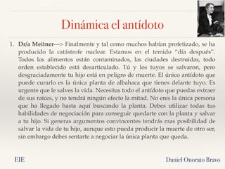 Daniel Onorato Bravo
1. Dr/a Meitner—> Finalmente y tal como muchos habían profetizado, se ha
producido la  catástrofe nuclear. Estamos en el temido “día después”.
Todos los alimentos están contaminados, las ciudades destruidas, todo
orden establecido está  desarticulado. Tú y los tuyos se salvaron, pero
desgraciadamente tu hijo está en peligro de muerte. El único antídoto que
puede curarlo es la única planta de albahaca que tienes delante tuyo. Es
urgente que le salves la vida. Necesitas todo el antídoto que puedas extraer
de sus raíces, y no tendrá ningún efecto la mitad. No eres la única persona
que ha  llegado hasta aquí buscando la  planta. Debes utilizar todas tus
habilidades de negociación para conseguir quedarte con la planta y salvar
a tu hijo. Si generas argumentos convincentes tendrás mas posibilidad de
salvar la vida de tu hijo, aunque esto pueda producir la muerte de otro ser,
sin embargo debes sentarte a negociar la única planta que queda.
Dinámica el antídoto
EIE
 