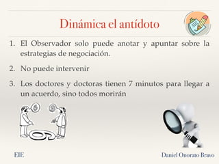 Daniel Onorato Bravo
1. El Observador solo puede anotar y apuntar sobre la
estrategias de negociación.
2. No puede intervenir
3. Los doctores y doctoras tienen 7 minutos para llegar a
un acuerdo, sino todos morirán
Dinámica el antídoto
EIE
 