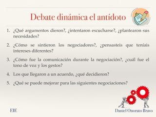 Daniel Onorato Bravo
1. ¿Qué argumentos dieron?, ¿intentaron escucharse?, ¿plantearon sus
necesidades?
2. ¿Cómo se sintieron los negociadores?, ¿pensasteis que teníais
intereses diferentes?
3. ¿Cómo fue la comunicación durante la negociación?, ¿cuál fue el
tono de voz y los gestos?
4. Los que llegaron a un acuerdo, ¿qué decidieron?
5. ¿Qué se puede mejorar para las siguientes negociaciones?
Debate dinámica el antídoto
EIE
 