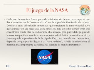 El juego de la NASA
Daniel Onorato Bravo
❖ Cada uno de vosotros forma parte de la tripulación de una nave espacial que
iba a reunirse con la “nave nodriza”, en la superficie iluminada de la luna.
Debido a unas dificultades mecánicas que surgieron, la nave espacial tuvo
que alunizar en un lugar que dista unos 350 km. del sitio donde tenía que
encontrarse con la otra nave. Durante el alunizaje, gran parte del equipaje de
la nave en que ibais vosotros, se estropeó o sufrió daños de consideración, y
puesto que la supervivencia de la tripulación, o sea de cada uno de vosotros,
depende de que podáis llegar a la “nave nodriza”, habéis de seleccionar el
material más importante para llevarlo, dejando lo menos importante
EIE
 
