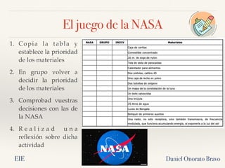 El juego de la NASA
Daniel Onorato Bravo
1. Copia la tabla y
establece la prioridad
de los materiales
2. En grupo volver a
decidir la prioridad
de los materiales
3. Comprobad vuestras
decisiones con las de
la NASA
4. R e a l i z a d u n a
reflexión sobre dicha
actividad
EIE
 