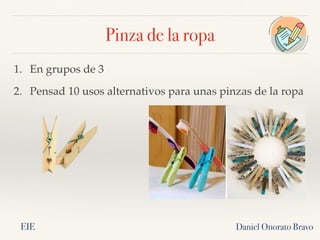 Pinza de la ropa
Daniel Onorato Bravo
1. En grupos de 3
2. Pensad 10 usos alternativos para unas pinzas de la ropa
EIE
 
