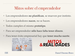 Mitos sobre el emprendedor
❖ Los emprendedores no planifican, se mueven por instinto.
❖ Los emprendedores nacen, no se hacen.
❖ Todos cumplen el mismo prototipo.
❖ Para ser emprendedor sólo hace falta tener dinero.
❖ Para tener éxito empresarial hay que tener mucha suerte.
Daniel Onorato Bravo
EIE
 