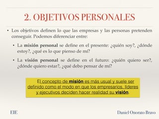 2. OBJETIVOS PERSONALES
Daniel Onorato Bravo
• Los objetivos definen lo que las empresas y las personas pretenden
conseguir. Podemos diferenciar entre:
• La misión personal se define en el presente: ¿quién soy?, ¿dónde
estoy?, ¿qué es lo que pienso de mí?
• La visión personal se define en el futuro: ¿quién quiero ser?,
¿dónde quiero estar?, ¿qué debo pensar de mí?
El concepto de misión es más usual y suele ser
definido como el modo en que los empresarios, líderes
y ejecutivos deciden hacer realidad su visión.
EIE
 