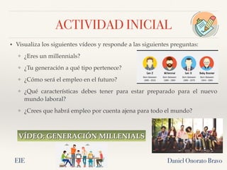 ACTIVIDAD INICIAL
• Visualiza los siguientes vídeos y responde a las siguientes preguntas:
❖ ¿Eres un millennials?
❖ ¿Tu generación a qué tipo pertenece?
❖ ¿Cómo será el empleo en el futuro?
❖ ¿Qué características debes tener para estar preparado para el nuevo
mundo laboral?
❖ ¿Crees que habrá empleo por cuenta ajena para todo el mundo?
Daniel Onorato Bravo
VÍDEO: GENERACIÓN MILLENIALS
EIE
 