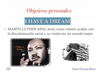 Objetivos personales
Daniel Onorato Bravo
I HAVE A DREAM
❖ MARTN LUTHER KING tenía como misión acabar con
la discriminación racial y su visión era un mundo mejor.
EIE
 