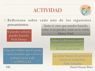 ACTIVIDAD
❖ Reflexiona sobre cada uno de los siguientes
pensamientos:
Daniel Onorato Bravo
Elige un trabajo que te guste,
y nunca tendrás que volver a
trabajar en tu vida.
CONFUCIO
La mejor forma de predecir el
futuro es creándolo.
Peter Drucker
Si puedes soñarlo,
puedes hacerlo.
Walt Disney ¿Sabes la diferencia entre
un sueño y una meta?
Tan solo una fecha
Tanto si crees que puedes hacerlo,
como si no puedes, estás en lo cierto.
Henry Ford
EIE
 