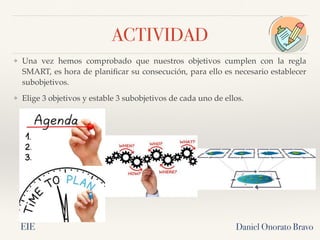ACTIVIDAD
❖ Una vez hemos comprobado que nuestros objetivos cumplen con la regla
SMART, es hora de planificar su consecución, para ello es necesario establecer
subobjetivos.
❖ Elige 3 objetivos y estable 3 subobjetivos de cada uno de ellos.
Daniel Onorato Bravo
EIE
 