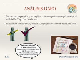 ANÁLISIS DAFO
Daniel Onorato Bravo
• Prepara una exposición para explicar a los compañeros en qué consiste el
análisis DAFO y cómo se elabora.
• Realiza una análisis DAFO Personal, explicando cada una de las variables
EIE
 