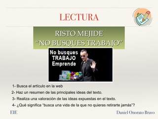 LECTURA
RISTO MEJIDE
“NO BUSQUES TRABAJO”
Daniel Onorato Bravo
1- Busca el artículo en la web
2- Haz un resumen de las principales ideas del texto.
3- Realiza una valoración de las ideas expuestas en el texto.
4- ¿Qué significa “busca una vida de la que no quieras retirarte jamás”?
EIE
 