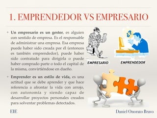 1. EMPRENDEDOR VS EMPRESARIO
❖ Un empresario es un gestor, es alguien
con sentido de empresa. Es el responsable
de administrar una empresa. Esa empresa
puede haber sido creada por él (entonces
es también emprendedor), puede haber
sido contratado para dirigirla o puede
haber comprado parte o todo el capital de
la misma, convirtiéndose en dueño.
❖ Emprender es un estilo de vida, es una
actitud que se debe aprender y que hace
referencia a afrontar la vida con arrojo,
con autonomía y siendo capaz de
desarrollar proyectos personales creados
para solventar problemas detectados.
Daniel Onorato Bravo
EIE
 