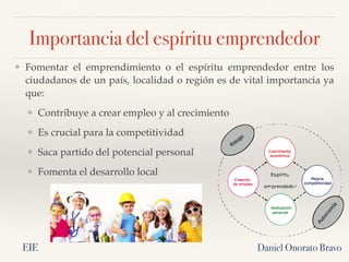Importancia del espíritu emprendedor
❖ Fomentar el emprendimiento o el espíritu emprendedor entre los
ciudadanos de un país, localidad o región es de vital importancia ya
que:
❖ Contribuye a crear empleo y al crecimiento
❖ Es crucial para la competitividad
❖ Saca partido del potencial personal
❖ Fomenta el desarrollo local
Daniel Onorato Bravo
EIE
 