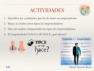 ACTIVIDADES
1. Identifica las cualidades que ha de tener un emprendedor
2. Busca si existen otros tipos de emprendedores
3. Haz un cuadro comparando los tipos de emprendedores
4. El emprendedor NACE o SE HACE ¿qué opinas?
Daniel Onorato Bravo
EIE
 