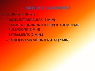 PARTS DE L´ESCALFAMENT
1. Escalfament General :
– MOBILITAT ARTICULAR (2 MIN)
– CARRERA CONTINUA O JOCS PER AUGMENTAR
PULSACIONS (2 MIN)
– ESTIRAMENTS (2 MIN.)
– EXERCICIS AMB MÉS INTENSITAT (2 MIN)
 