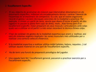 2. Escalfament Específic:
 El seu objectiu és acostumar als músculs que intervindran directament en els
moviments específics, millorant els encadenaments tècnics i centrar l’atenció de
l’esportista en el moviment de competició. Es a dir, que el nostre organisme
recordi el gestos i accions tècniques concretes de la modalitat a practicar. Per
exemple, si mirem un partit de tenis, veuràs que abans d’iniciar el partit, els dos
jugadors es passen la pilota fent cops de dreta, revés...Això forma part d’un
escalfament específic. Estan preparant els seus músculs i articulacions amb colps
quals van a utilitzar en el partit i a més estan recordant la tècnica d’eixos colps.
 S’han de conèixer els gestos de la modalitat esportiva que anem a realitzar, així
com els sistemes orgànics implicats i les zones musculars més utilitzades per a
realitzar una correcta selecció d’exercicis.
 Si la modalitat esportiva a realitzar utilitza mòbil (pilotes, balons, raquetes...) cal
utilitzar aquest material en una part de l’escalfament específic.
 Ha de tenir una funció de preparació psicològica del jugador.
 Una vegada hem fet l ‘escalfament general, passarem a practicar exercicis per a
l’escalfament específic.
 