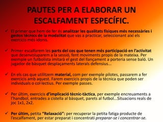 PAUTES PER A ELABORAR UN
ESCALFAMENT ESPECÍFIC.
 El primer que hem de fer és analitzar les qualitats físiques més necessàries i
gestos tècnics de la modalitat que vas a practicar, seleccionant així els
exercicis més idonis.
 Primer escalfarem les parts del cos que tenen més participació en l’activitat
que desenvoluparem a la sessió, fent moviments propis de la mateixa. Per
exemple un futbolista imitarà el gest del llançament a porteria sense baló. Un
jugador de bàsquet desplaçaments laterals defensius...
 En els cas que utilitzem material, com per exemple pilotes, passarem a fer
exercicis amb aquest. Farem exercicis propis de la tècnica que poden ser
individuals o col·lectius. Per exemple passes.
 Per últim, exercicis d’implicació tècnic-tàctica, per exemple encreuaments a
l’handbol, entrades a cistella al bàsquet, parets al futbol...Situacions reals de
joc 1x1, 2x2.
 Per últim, petita “Relaxació”: per recuperar la petita fatiga producte de
l’escalfament, per estar preparat i concentrati preparar-se i concentrar-se.
 