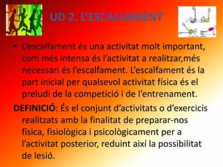 UD 2. L’ESCALFAMENT
• L’escalfament és una activitat molt important,
com més intensa és l’activitat a realitzar,més
necessari és l’escalfament. L’escalfament és la
part inicial per qualsevol activitat física és el
preludi de la competició i de l’entrenament.
DEFINICIÓ: És el conjunt d’activitats o d’exercicis
realitzats amb la finalitat de preparar-nos
física, fisiològica i psicològicament per a
l’activitat posterior, reduint així la possibilitat
de lesió.
 