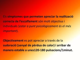 Els símptomes que permeten apreciar la realització
correcta de l’escalfament són molt objectius i
individuals (estar a punt psicològicament és el més
important).
Objectivament es pot apreciar a través de la
sudoració (senyal de pèrdua de calor) i arribar de
manera estable a unes120-180 pulsacions/1minut.
 