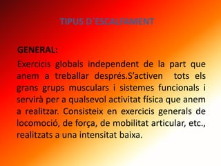 TIPUS D´ESCALFAMENT
GENERAL:
Exercicis globals independent de la part que
anem a treballar després.S’activen tots els
grans grups musculars i sistemes funcionals i
servirà per a qualsevol activitat física que anem
a realitzar. Consisteix en exercicis generals de
locomoció, de força, de mobilitat articular, etc.,
realitzats a una intensitat baixa.
 