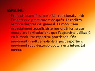 ESPECÍFIC:
Exercicis específics que estàn relacionats amb
l´esport que practicarem després. Es realitza
sempre després del general. Es mobilitzen
especialment aquells sistemes orgànics, grups
musculars i articulacions que l’esportista utilitzarà
en la modalitat esportiva practicada. Són
moviments molt semblants al gest esportiu o
moviment real, desenvolupats a una intensitat
menor.
 