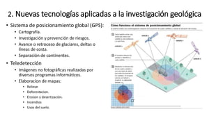 2. Nuevas tecnologías aplicadas a la investigación geológica
• Sistema de posicionamiento global (GPS):
• Cartografía.
• Investigación y prevención de riesgos.
• Avance o retroceso de glaciares, deltas o
líneas de costa.
• Separación de continentes.
• Teledetección
• Imágenes no fotográficas realizadas por
diversos programas informáticos.
• Elaboracion de mapas:
• Relieve
• Deforestacion.
• Erosion y desertización.
• Incendios
• Usos del suelo.
 
